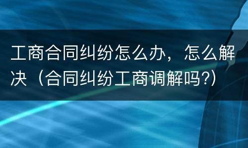 工商合同纠纷怎么办，怎么解决（合同纠纷工商调解吗?）