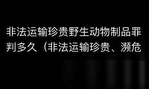 非法运输珍贵野生动物制品罪判多久（非法运输珍贵、濒危野生动物制品罪）