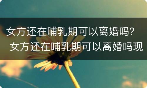女方还在哺乳期可以离婚吗？ 女方还在哺乳期可以离婚吗现在