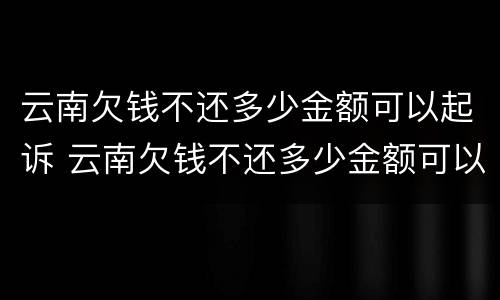 云南欠钱不还多少金额可以起诉 云南欠钱不还多少金额可以起诉诈骗