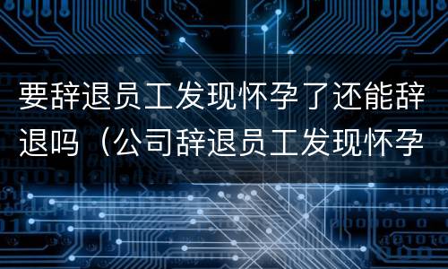 要辞退员工发现怀孕了还能辞退吗（公司辞退员工发现怀孕了）