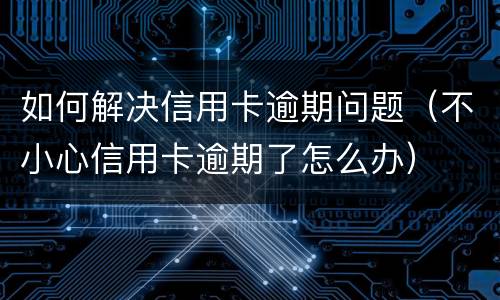 如何解决信用卡逾期问题（不小心信用卡逾期了怎么办）