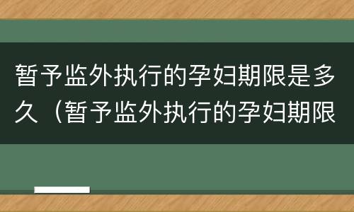 暂予监外执行的孕妇期限是多久（暂予监外执行的孕妇期限是多久啊）