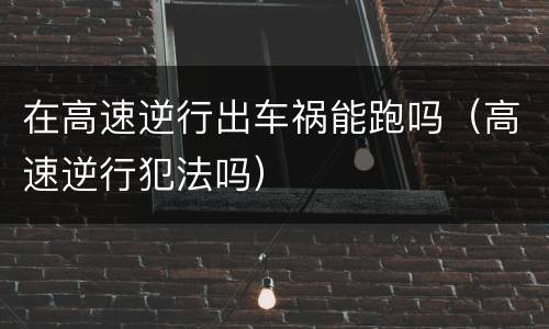 在高速逆行出车祸能跑吗（高速逆行犯法吗）