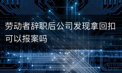 劳动者辞职后公司发现拿回扣可以报案吗