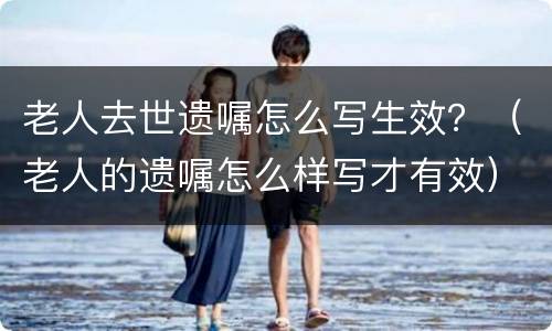 老人去世遗嘱怎么写生效？（老人的遗嘱怎么样写才有效）