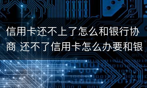 信用卡还不上了怎么和银行协商 还不了信用卡怎么办要和银行沟通吗