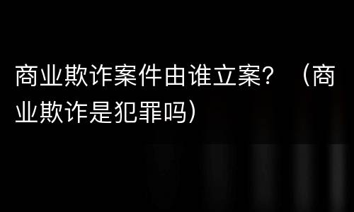 商业欺诈案件由谁立案？（商业欺诈是犯罪吗）