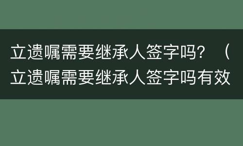 立遗嘱需要继承人签字吗？（立遗嘱需要继承人签字吗有效吗）