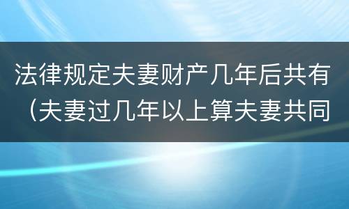 法律规定夫妻财产几年后共有（夫妻过几年以上算夫妻共同财产）