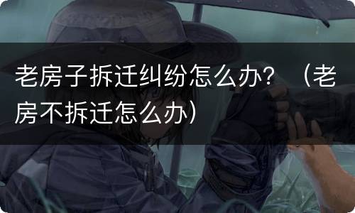 老房子拆迁纠纷怎么办？（老房不拆迁怎么办）
