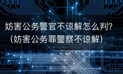 妨害公务警官不谅解怎么判？（妨害公务罪警察不谅解）