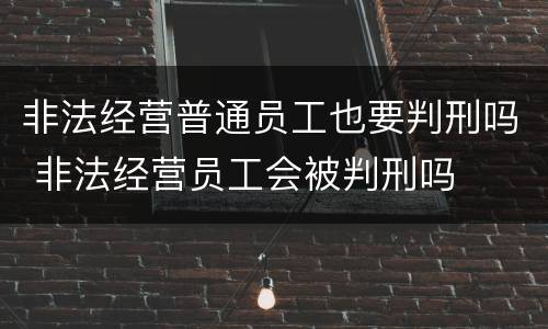非法经营普通员工也要判刑吗 非法经营员工会被判刑吗