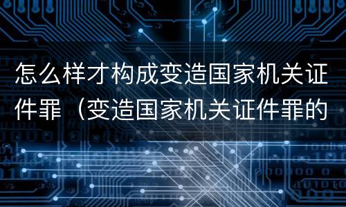 怎么样才构成变造国家机关证件罪（变造国家机关证件罪的司法认定）
