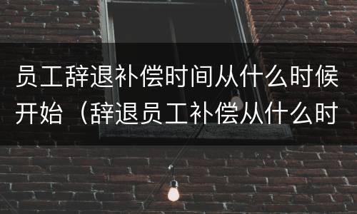 员工辞退补偿时间从什么时候开始（辞退员工补偿从什么时间开始算）