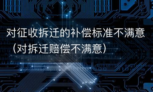 对征收拆迁的补偿标准不满意（对拆迁赔偿不满意）