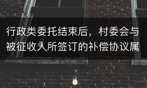 行政类委托结束后，村委会与被征收人所签订的补偿协议属于民事合同
