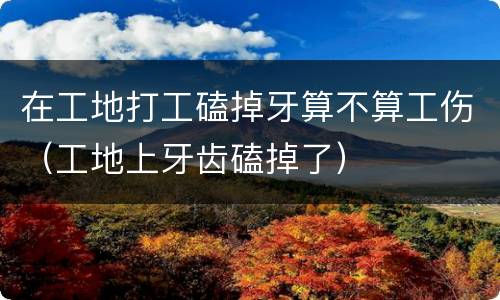 在工地打工磕掉牙算不算工伤（工地上牙齿磕掉了）