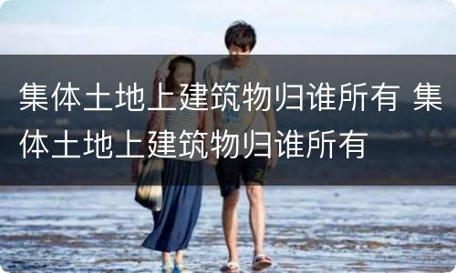 集体土地上建筑物归谁所有 集体土地上建筑物归谁所有