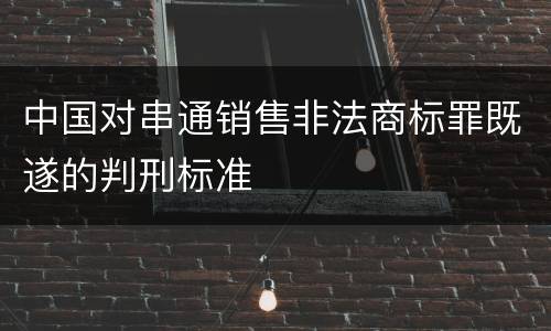 中国对串通销售非法商标罪既遂的判刑标准
