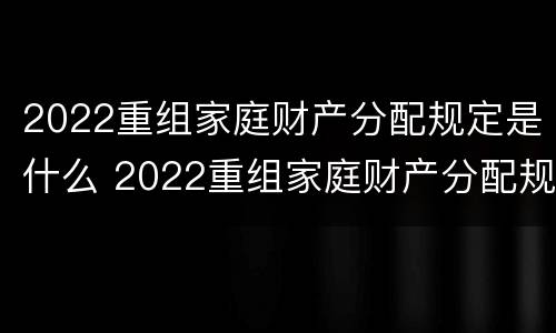 2022重组家庭财产分配规定是什么 2022重组家庭财产分配规定是什么意思
