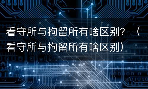 看守所与拘留所有啥区别？（看守所与拘留所有啥区别）