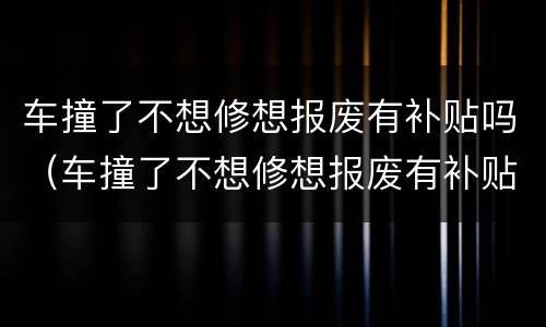 车撞了不想修想报废有补贴吗（车撞了不想修想报废有补贴吗怎么办）