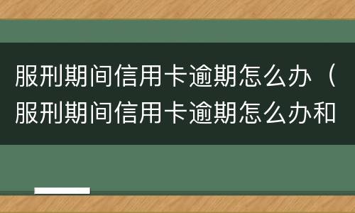 服刑期间信用卡逾期怎么办（服刑期间信用卡逾期怎么办和网贷怎么办）