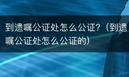 到遗嘱公证处怎么公证?（到遗嘱公证处怎么公证的）