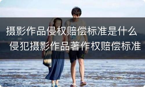 摄影作品侵权赔偿标准是什么 侵犯摄影作品著作权赔偿标准