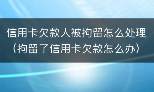 信用卡欠款人被拘留怎么处理（拘留了信用卡欠款怎么办）