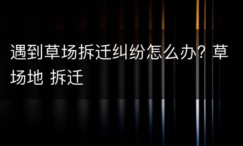 遇到草场拆迁纠纷怎么办? 草场地 拆迁