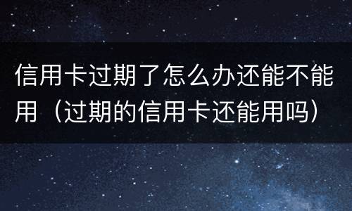 信用卡过期了怎么办还能不能用（过期的信用卡还能用吗）