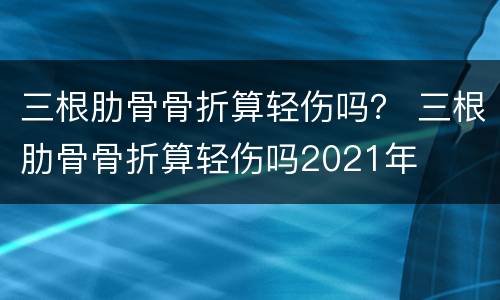 三根肋骨骨折算轻伤吗？ 三根肋骨骨折算轻伤吗2021年
