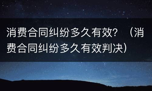 消费合同纠纷多久有效？（消费合同纠纷多久有效判决）