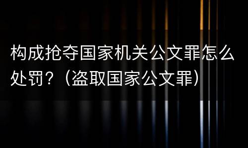构成抢夺国家机关公文罪怎么处罚?（盗取国家公文罪）