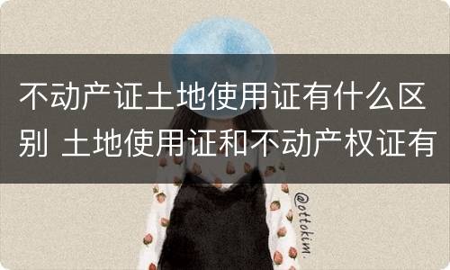 不动产证土地使用证有什么区别 土地使用证和不动产权证有什么区别