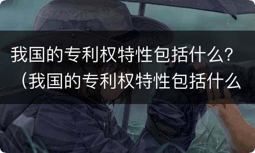 我国的专利权特性包括什么？（我国的专利权特性包括什么内容）