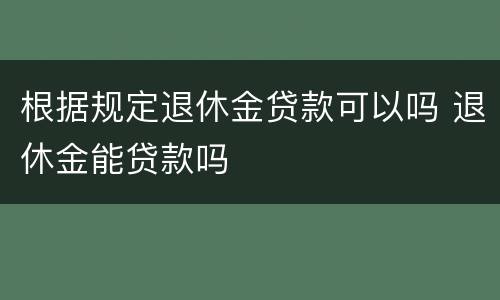 根据规定退休金贷款可以吗 退休金能贷款吗