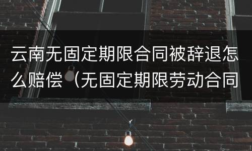 云南无固定期限合同被辞退怎么赔偿（无固定期限劳动合同被辞退补偿案例）