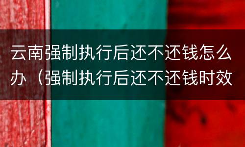 云南强制执行后还不还钱怎么办（强制执行后还不还钱时效多久）