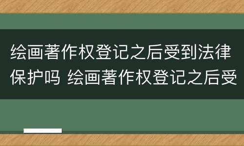 绘画著作权登记之后受到法律保护吗 绘画著作权登记之后受到法律保护吗