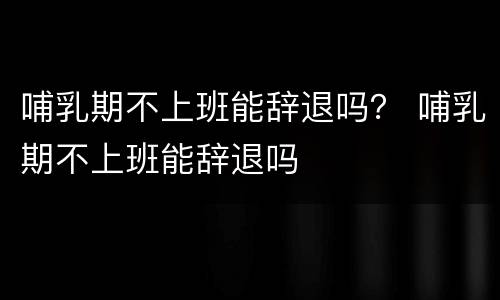 哺乳期不上班能辞退吗？ 哺乳期不上班能辞退吗