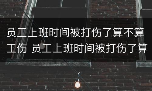 员工上班时间被打伤了算不算工伤 员工上班时间被打伤了算不算工伤保险