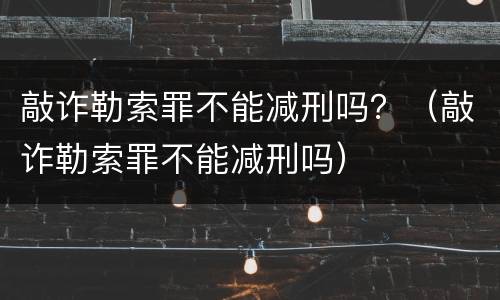 敲诈勒索罪不能减刑吗？（敲诈勒索罪不能减刑吗）