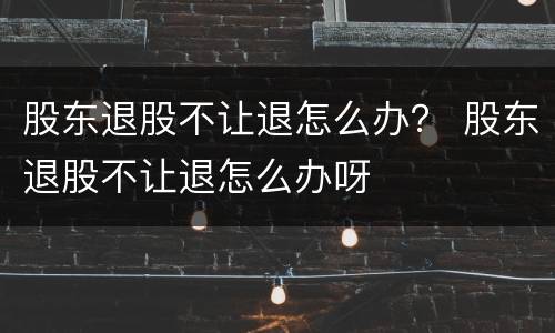 股东退股不让退怎么办？ 股东退股不让退怎么办呀
