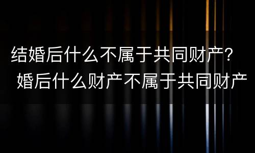 结婚后什么不属于共同财产？ 婚后什么财产不属于共同财产