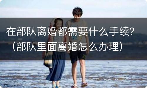 在部队离婚都需要什么手续？（部队里面离婚怎么办理）