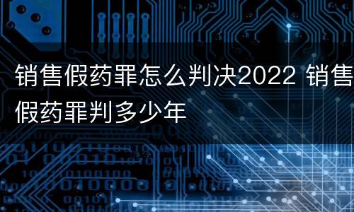 销售假药罪怎么判决2022 销售假药罪判多少年
