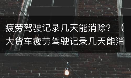 疲劳驾驶记录几天能消除？（大货车疲劳驾驶记录几天能消除）